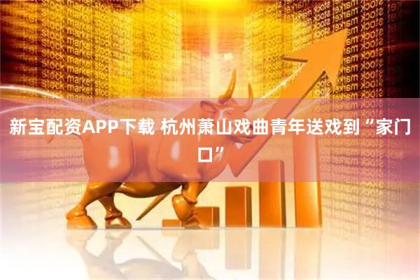 新宝配资APP下载 杭州萧山戏曲青年送戏到“家门口”