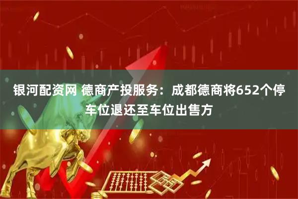 银河配资网 德商产投服务：成都德商将652个停车位退还至车位出售方