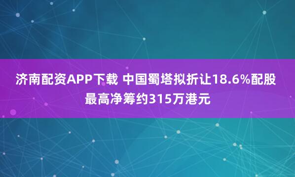 济南配资APP下载 中国蜀塔拟折让18.6%配股 最高净筹约315万港元