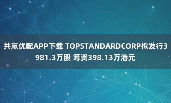 共赢优配APP下载 TOPSTANDARDCORP拟发行3981.3万股 筹资398.13万港元