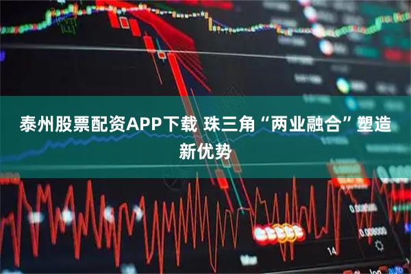 泰州股票配资APP下载 珠三角“两业融合”塑造新优势