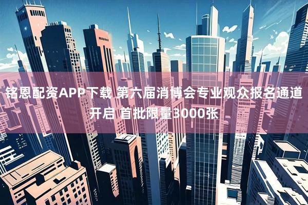 铭恩配资APP下载 第六届消博会专业观众报名通道开启 首批限量3000张