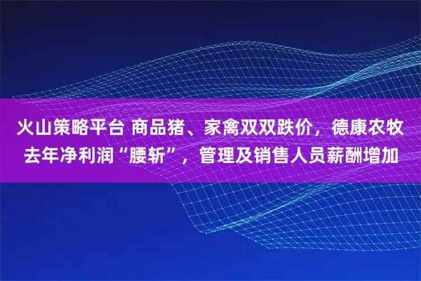 火山策略平台 商品猪、家禽双双跌价，德康农牧去年净利润“腰斩”，管理及销售人员薪酬增加