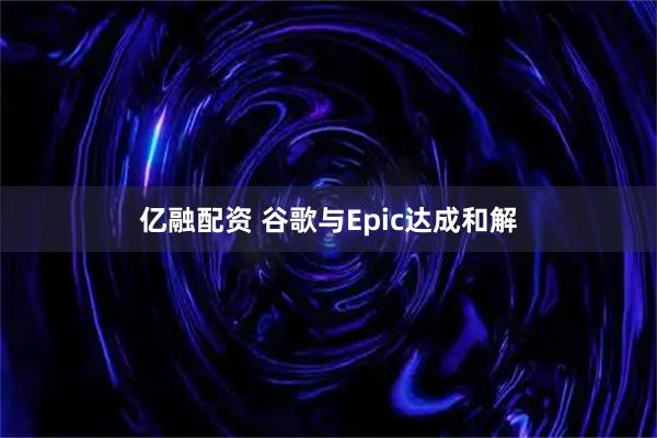亿融配资 谷歌与Epic达成和解