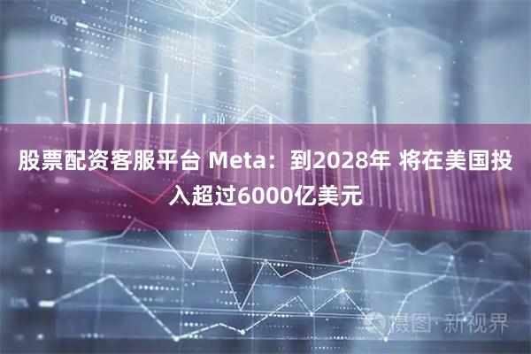 股票配资客服平台 Meta：到2028年 将在美国投入超过6000亿美元
