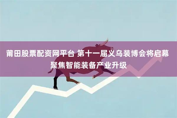 莆田股票配资网平台 第十一届义乌装博会将启幕 聚焦智能装备产业升级