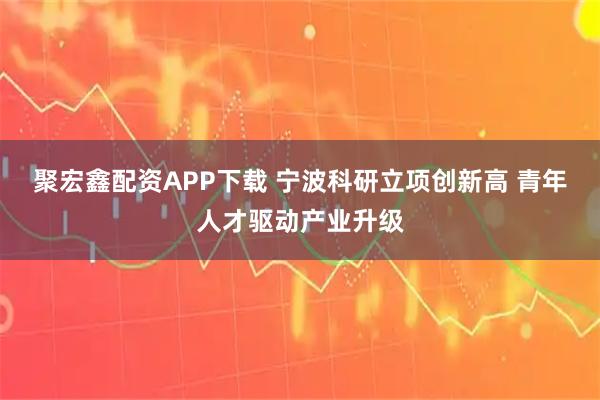 聚宏鑫配资APP下载 宁波科研立项创新高 青年人才驱动产业升级