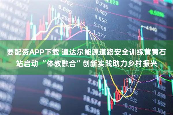 要配资APP下载 道达尔能源道路安全训练营黄石站启动 “体教融合”创新实践助力乡村振兴