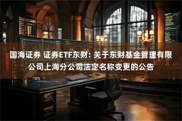 国海证券 证券ETF东财: 关于东财基金管理有限公司上海分公司法定名称变更的公告