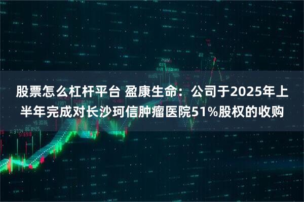 股票怎么杠杆平台 盈康生命：公司于2025年上半年完成对长沙珂信肿瘤医院51%股权的收购