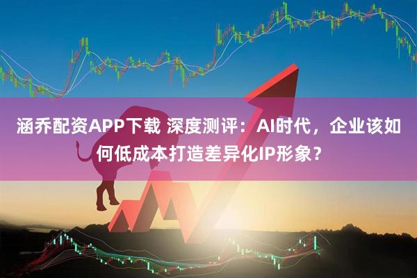 涵乔配资APP下载 深度测评:AI时代,企业该如何低成本打造差异化IP形象?