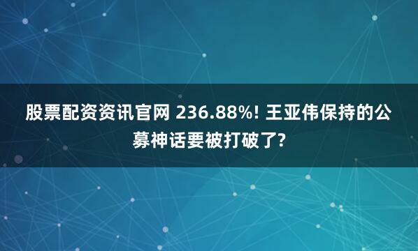 股票配资资讯官网 236.88%! 王亚伟保持的公募神话要被打破了?