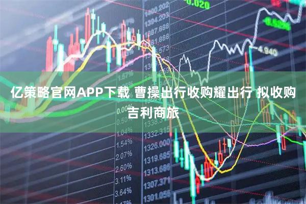 亿策略官网APP下载 曹操出行收购耀出行 拟收购吉利商旅