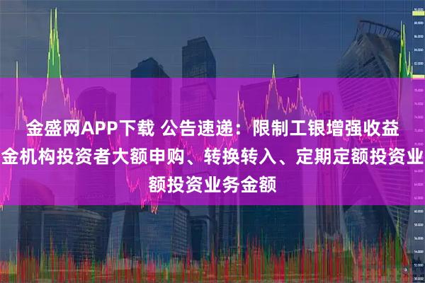 金盛网APP下载 公告速递：限制工银增强收益债券基金机构投资者大额申购、转换转入、定期定额投资业务金额