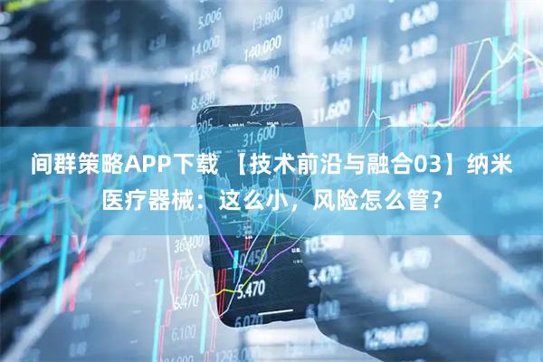 间群策略APP下载 【技术前沿与融合03】纳米医疗器械：这么小，风险怎么管？