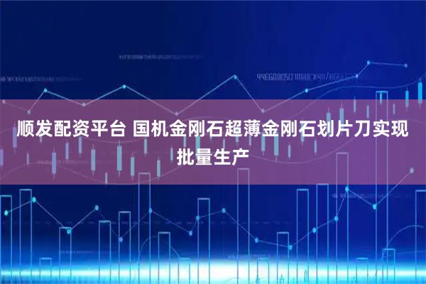 顺发配资平台 国机金刚石超薄金刚石划片刀实现批量生产
