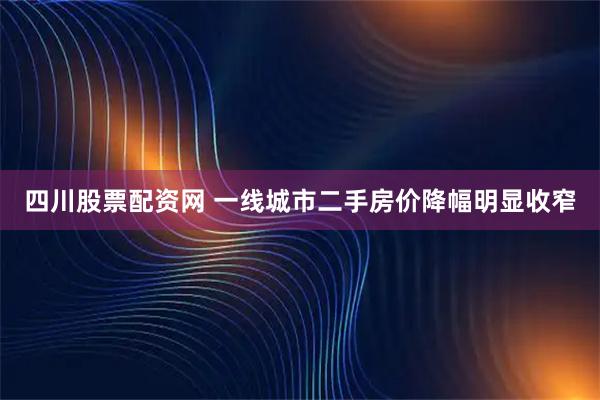 四川股票配资网 一线城市二手房价降幅明显收窄