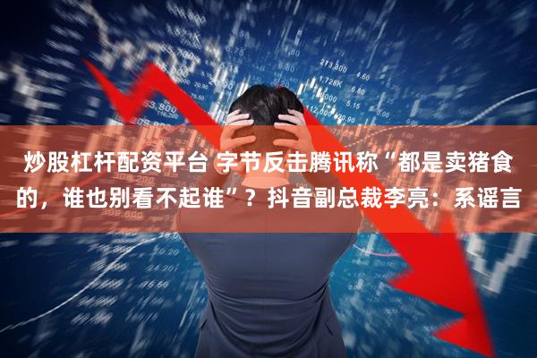 炒股杠杆配资平台 字节反击腾讯称“都是卖猪食的，谁也别看不起谁”？抖音副总裁李亮：系谣言