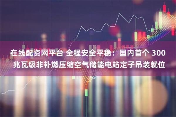在线配资网平台 全程安全平稳:国内首个 300 兆瓦级非补燃压缩空气储能电站定子吊装就位