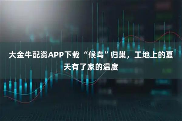 大金牛配资APP下载 “候鸟”归巢，工地上的夏天有了家的温度