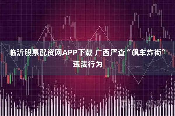 临沂股票配资网APP下载 广西严查“飙车炸街”违法行为