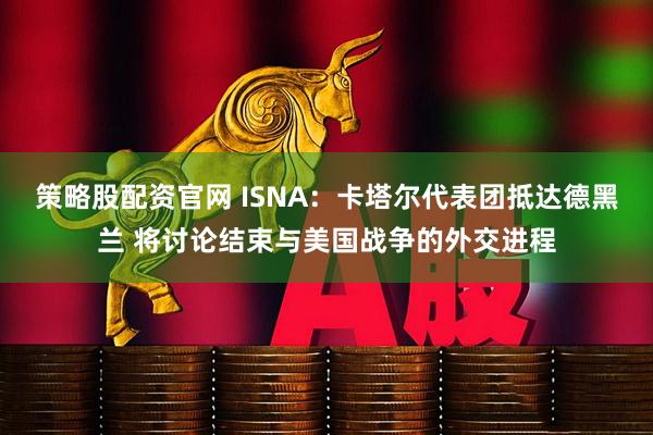策略股配资官网 ISNA：卡塔尔代表团抵达德黑兰 将讨论结束与美国战争的外交进程